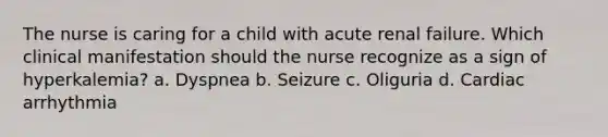 The nurse is caring for a child with acute renal failure. Which clinical manifestation should the nurse recognize as a sign of hyperkalemia? a. Dyspnea b. Seizure c. Oliguria d. Cardiac arrhythmia