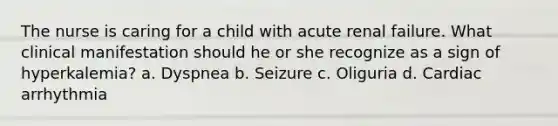 The nurse is caring for a child with acute renal failure. What clinical manifestation should he or she recognize as a sign of hyperkalemia? a. Dyspnea b. Seizure c. Oliguria d. Cardiac arrhythmia