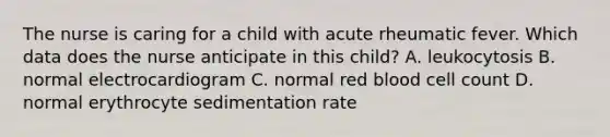 The nurse is caring for a child with acute rheumatic fever. Which data does the nurse anticipate in this child? A. leukocytosis B. normal electrocardiogram C. normal red blood cell count D. normal erythrocyte sedimentation rate