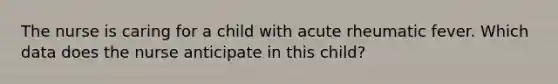 The nurse is caring for a child with acute rheumatic fever. Which data does the nurse anticipate in this child?