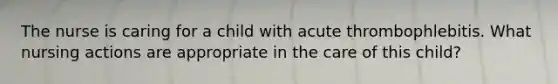 The nurse is caring for a child with acute thrombophlebitis. What nursing actions are appropriate in the care of this child?