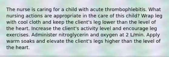 The nurse is caring for a child with acute thrombophlebitis. What nursing actions are appropriate in the care of this child? Wrap leg with cool cloth and keep the client's leg lower than the level of the heart. Increase the client's activity level and encourage leg exercises. Administer nitroglycerin and oxygen at 2 L/min. Apply warm soaks and elevate the client's legs higher than the level of the heart.