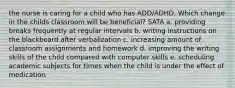 the nurse is caring for a child who has ADD/ADHD. Which change in the childs classroom will be beneficial? SATA a. providing breaks frequently at regular intervals b. writing instructions on the blackboard after verbalization c. increasing amount of classroom assignments and homework d. improving the writing skills of the child compared with computer skills e. scheduling academic subjects for times when the child is under the effect of medication