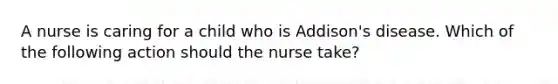 A nurse is caring for a child who is Addison's disease. Which of the following action should the nurse take?