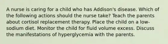 A nurse is caring for a child who has Addison's disease. Which of the following actions should the nurse take? Teach the parents about cortisol replacement therapy. Place the child on a low-sodium diet. Monitor the child for fluid volume excess. Discuss the manifestations of hyperglycemia with the parents.