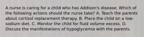 A nurse is caring for a child who has Addison's disease. Which of the following actions should the nurse take? A. Teach the parents about cortisol replacement therapy. B. Place the child on a low-sodium diet. C. Monitor the child for fluid volume excess. D. Discuss the manifestations of hypoglycemia with the parents.