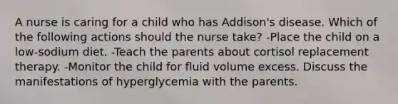 A nurse is caring for a child who has Addison's disease. Which of the following actions should the nurse take? -Place the child on a low-sodium diet. -Teach the parents about cortisol replacement therapy. -Monitor the child for fluid volume excess. Discuss the manifestations of hyperglycemia with the parents.