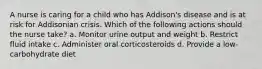 A nurse is caring for a child who has Addison's disease and is at risk for Addisonian crisis. Which of the following actions should the nurse take? a. Monitor urine output and weight b. Restrict fluid intake c. Administer oral corticosteroids d. Provide a low-carbohydrate diet