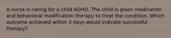 A nurse is caring for a child ADHD. The child is given medication and behavioral modification therapy to treat the condition. Which outcome achieved within 3 days would indicate successful therapy?