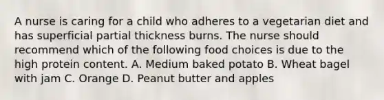 A nurse is caring for a child who adheres to a vegetarian diet and has superficial partial thickness burns. The nurse should recommend which of the following food choices is due to the high protein content. A. Medium baked potato B. Wheat bagel with jam C. Orange D. Peanut butter and apples