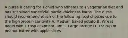 A nurse is caring for a child who adheres to a vegetarian diet and has sustained superficial partial-thickness burns. The nurse should recommend which of the following food choices due to the high protein content? A. Medium baked potato B. Wheat bagel with 1 tbsp of apricot jam C. Large orange D. 1/2 cup of peanut butter with apple slices