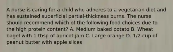 A nurse is caring for a child who adheres to a vegetarian diet and has sustained superficial partial-thickness burns. The nurse should recommend which of the following food choices due to the high protein content? A. Medium baked potato B. Wheat bagel with 1 tbsp of apricot jam C. Large orange D. 1/2 cup of peanut butter with apple slices