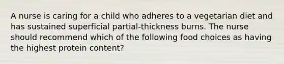 A nurse is caring for a child who adheres to a vegetarian diet and has sustained superficial partial-thickness burns. The nurse should recommend which of the following food choices as having the highest protein content?