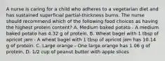 A nurse is caring for a child who adheres to a vegetarian diet and has sustained superficial partial-thickness burns. The nurse should recommend which of the following food choices as having the highest protein content? A. Medium baked potato - A medium baked potato has 4.32 g of protein. B. Wheat bagel with 1 tbsp of apricot jam - A wheat bagel with 1 tbsp of apricot jam has 10.14 g of protein. C. Large orange - One large orange has 1.06 g of protein. D. 1/2 cup of peanut butter with apple slices