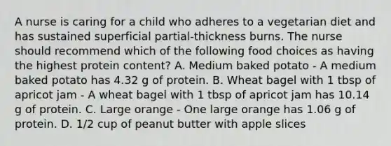 A nurse is caring for a child who adheres to a vegetarian diet and has sustained superficial partial-thickness burns. The nurse should recommend which of the following food choices as having the highest protein content? A. Medium baked potato - A medium baked potato has 4.32 g of protein. B. Wheat bagel with 1 tbsp of apricot jam - A wheat bagel with 1 tbsp of apricot jam has 10.14 g of protein. C. Large orange - One large orange has 1.06 g of protein. D. 1/2 cup of peanut butter with apple slices