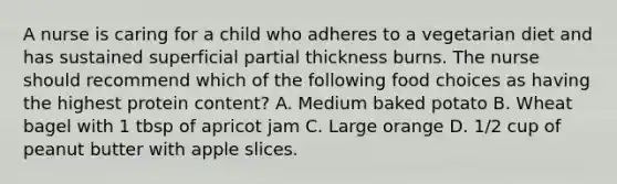 A nurse is caring for a child who adheres to a vegetarian diet and has sustained superficial partial thickness burns. The nurse should recommend which of the following food choices as having the highest protein content? A. Medium baked potato B. Wheat bagel with 1 tbsp of apricot jam C. Large orange D. 1/2 cup of peanut butter with apple slices.