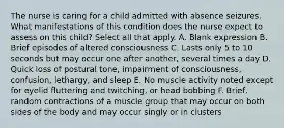 The nurse is caring for a child admitted with absence seizures. What manifestations of this condition does the nurse expect to assess on this child? Select all that apply. A. Blank expression B. Brief episodes of altered consciousness C. Lasts only 5 to 10 seconds but may occur one after another, several times a day D. Quick loss of postural tone, impairment of consciousness, confusion, lethargy, and sleep E. No muscle activity noted except for eyelid fluttering and twitching, or head bobbing F. Brief, random contractions of a muscle group that may occur on both sides of the body and may occur singly or in clusters