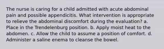 The nurse is caring for a child admitted with acute abdominal pain and possible appendicitis. What intervention is appropriate to relieve the abdominal discomfort during the evaluation? a. Place in the Trendelenburg position. b. Apply moist heat to the abdomen. c. Allow the child to assume a position of comfort. d. Administer a saline enema to cleanse the bowel.