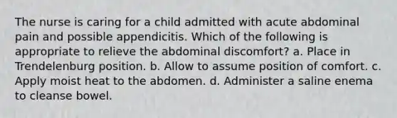 The nurse is caring for a child admitted with acute abdominal pain and possible appendicitis. Which of the following is appropriate to relieve the abdominal discomfort? a. Place in Trendelenburg position. b. Allow to assume position of comfort. c. Apply moist heat to the abdomen. d. Administer a saline enema to cleanse bowel.