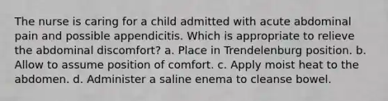 The nurse is caring for a child admitted with acute abdominal pain and possible appendicitis. Which is appropriate to relieve the abdominal discomfort? a. Place in Trendelenburg position. b. Allow to assume position of comfort. c. Apply moist heat to the abdomen. d. Administer a saline enema to cleanse bowel.