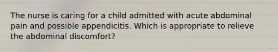 The nurse is caring for a child admitted with acute abdominal pain and possible appendicitis. Which is appropriate to relieve the abdominal discomfort?