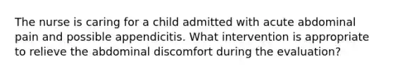 The nurse is caring for a child admitted with acute abdominal pain and possible appendicitis. What intervention is appropriate to relieve the abdominal discomfort during the evaluation?