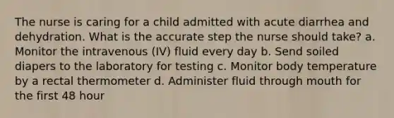 The nurse is caring for a child admitted with acute diarrhea and dehydration. What is the accurate step the nurse should take? a. Monitor the intravenous (IV) fluid every day b. Send soiled diapers to the laboratory for testing c. Monitor body temperature by a rectal thermometer d. Administer fluid through mouth for the first 48 hour