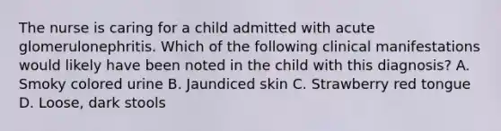 The nurse is caring for a child admitted with acute glomerulonephritis. Which of the following clinical manifestations would likely have been noted in the child with this diagnosis? A. Smoky colored urine B. Jaundiced skin C. Strawberry red tongue D. Loose, dark stools