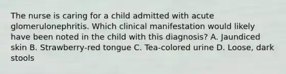 The nurse is caring for a child admitted with acute glomerulonephritis. Which clinical manifestation would likely have been noted in the child with this diagnosis? A. Jaundiced skin B. Strawberry-red tongue C. Tea-colored urine D. Loose, dark stools