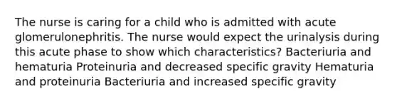 The nurse is caring for a child who is admitted with acute glomerulonephritis. The nurse would expect the urinalysis during this acute phase to show which​ characteristics? Bacteriuria and hematuria Proteinuria and decreased specific gravity Hematuria and proteinuria Bacteriuria and increased specific gravity