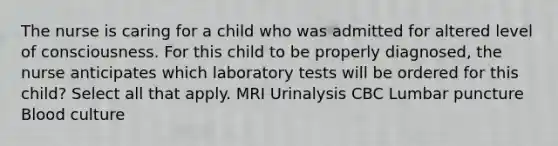 The nurse is caring for a child who was admitted for altered level of consciousness. For this child to be properly​ diagnosed, the nurse anticipates which laboratory tests will be ordered for this​ child? Select all that apply. MRI Urinalysis CBC Lumbar puncture Blood culture