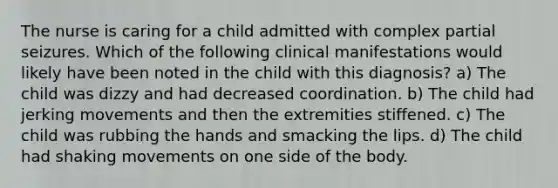 The nurse is caring for a child admitted with complex partial seizures. Which of the following clinical manifestations would likely have been noted in the child with this diagnosis? a) The child was dizzy and had decreased coordination. b) The child had jerking movements and then the extremities stiffened. c) The child was rubbing the hands and smacking the lips. d) The child had shaking movements on one side of the body.