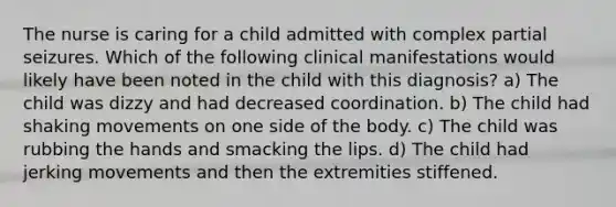 The nurse is caring for a child admitted with complex partial seizures. Which of the following clinical manifestations would likely have been noted in the child with this diagnosis? a) The child was dizzy and had decreased coordination. b) The child had shaking movements on one side of the body. c) The child was rubbing the hands and smacking the lips. d) The child had jerking movements and then the extremities stiffened.