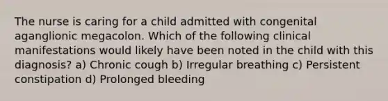 The nurse is caring for a child admitted with congenital aganglionic megacolon. Which of the following clinical manifestations would likely have been noted in the child with this diagnosis? a) Chronic cough b) Irregular breathing c) Persistent constipation d) Prolonged bleeding