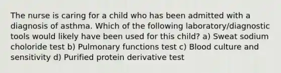 The nurse is caring for a child who has been admitted with a diagnosis of asthma. Which of the following laboratory/diagnostic tools would likely have been used for this child? a) Sweat sodium choloride test b) Pulmonary functions test c) Blood culture and sensitivity d) Purified protein derivative test