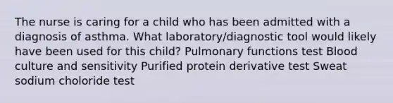 The nurse is caring for a child who has been admitted with a diagnosis of asthma. What laboratory/diagnostic tool would likely have been used for this child? Pulmonary functions test Blood culture and sensitivity Purified protein derivative test Sweat sodium choloride test