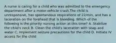 A nurse is caring for a child who was admitted to the emergency department after a motor-vehicle crash.The child is unresponsive, has spontaneous respirations of 22/min, and has a laceration on the forehead that is bleeding. Which of the following is the priority nursing action at this time? A. Stabilize the child's neck B. Clean the child's laceration with soap and water C. Implement seizure precautions for the child D. Initiate IV access for the child