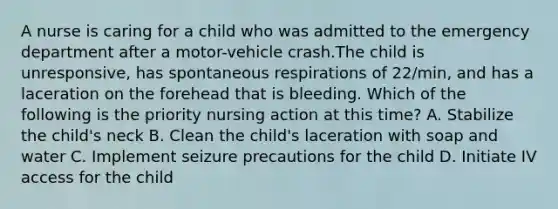 A nurse is caring for a child who was admitted to the emergency department after a motor-vehicle crash.The child is unresponsive, has spontaneous respirations of 22/min, and has a laceration on the forehead that is bleeding. Which of the following is the priority nursing action at this time? A. Stabilize the child's neck B. Clean the child's laceration with soap and water C. Implement seizure precautions for the child D. Initiate IV access for the child