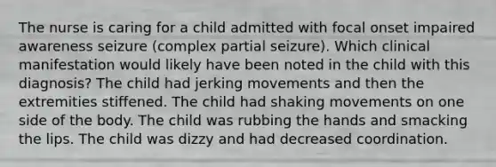 The nurse is caring for a child admitted with focal onset impaired awareness seizure (complex partial seizure). Which clinical manifestation would likely have been noted in the child with this diagnosis? The child had jerking movements and then the extremities stiffened. The child had shaking movements on one side of the body. The child was rubbing the hands and smacking the lips. The child was dizzy and had decreased coordination.