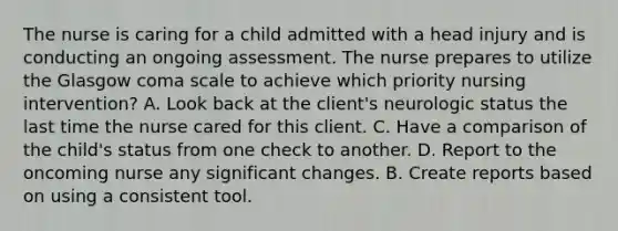 The nurse is caring for a child admitted with a head injury and is conducting an ongoing assessment. The nurse prepares to utilize the Glasgow coma scale to achieve which priority nursing intervention? A. Look back at the client's neurologic status the last time the nurse cared for this client. C. Have a comparison of the child's status from one check to another. D. Report to the oncoming nurse any significant changes. B. Create reports based on using a consistent tool.