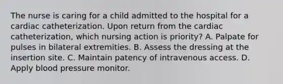 The nurse is caring for a child admitted to the hospital for a cardiac catheterization. Upon return from the cardiac catheterization, which nursing action is priority? A. Palpate for pulses in bilateral extremities. B. Assess the dressing at the insertion site. C. Maintain patency of intravenous access. D. Apply blood pressure monitor.