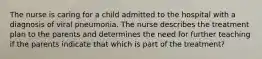 The nurse is caring for a child admitted to the hospital with a diagnosis of viral pneumonia. The nurse describes the treatment plan to the parents and determines the need for further teaching if the parents indicate that which is part of the treatment?