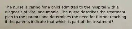 The nurse is caring for a child admitted to the hospital with a diagnosis of viral pneumonia. The nurse describes the treatment plan to the parents and determines the need for further teaching if the parents indicate that which is part of the treatment?