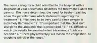 The nurse caring for a child admitted to the hospital with a diagnosis of viral pneumonia describes the treatment plan to the parents. The nurse determines the need for further teaching when the parents make which statement regarding the treatment? 1. "We need to be very careful since oxygen is extremely flammable." 2. "It's important that the child isn't allergic to the antibiotic that is prescribed." 3. "It's difficult to watch the needle be inserted when intravenous fluids are needed." 4. "Chest physiotherapy will loosen the congestion, so coughing will clear the lungs."