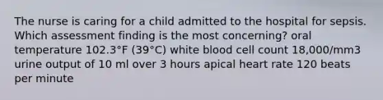 The nurse is caring for a child admitted to the hospital for sepsis. Which assessment finding is the most concerning? oral temperature 102.3°F (39°C) white blood cell count 18,000/mm3 urine output of 10 ml over 3 hours apical heart rate 120 beats per minute