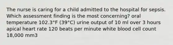 The nurse is caring for a child admitted to the hospital for sepsis. Which assessment finding is the most concerning? oral temperature 102.3°F (39°C) urine output of 10 ml over 3 hours apical heart rate 120 beats per minute white blood cell count 18,000 mm3