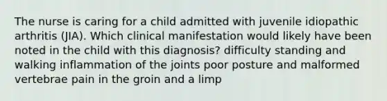 The nurse is caring for a child admitted with juvenile idiopathic arthritis (JIA). Which clinical manifestation would likely have been noted in the child with this diagnosis? difficulty standing and walking inflammation of the joints poor posture and malformed vertebrae pain in the groin and a limp