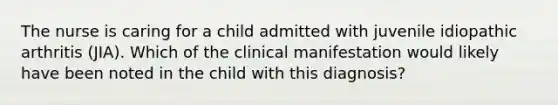 The nurse is caring for a child admitted with juvenile idiopathic arthritis (JIA). Which of the clinical manifestation would likely have been noted in the child with this diagnosis?