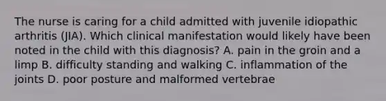 The nurse is caring for a child admitted with juvenile idiopathic arthritis (JIA). Which clinical manifestation would likely have been noted in the child with this diagnosis? A. pain in the groin and a limp B. difficulty standing and walking C. inflammation of the joints D. poor posture and malformed vertebrae