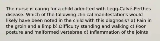 The nurse is caring for a child admitted with Legg-Calvé-Perthes disease. Which of the following clinical manifestations would likely have been noted in the child with this diagnosis? a) Pain in the groin and a limp b) Difficulty standing and walking c) Poor posture and malformed vertebrae d) Inflammation of the joints